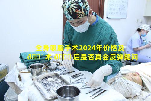 全身吸脂手术2024年价格及 🌴 术 🐟 后是否真会反弹疑问